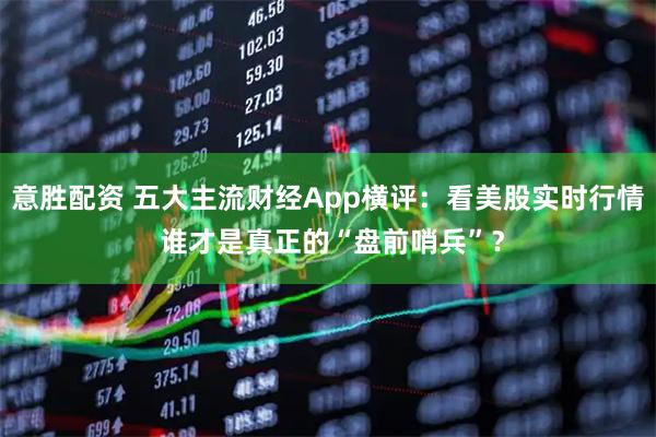 意胜配资 五大主流财经App横评:看美股实时行情 谁才是真正的“盘前哨兵”?