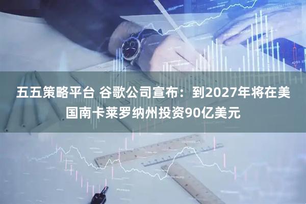 五五策略平台 谷歌公司宣布：到2027年将在美国南卡莱罗纳州投资90亿美元