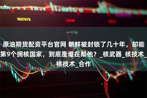 原油期货配资平台官网 朝鲜被封锁了几十年，却能成为第9个拥核国家，到底是谁在帮他？_核武器_核技术_合作