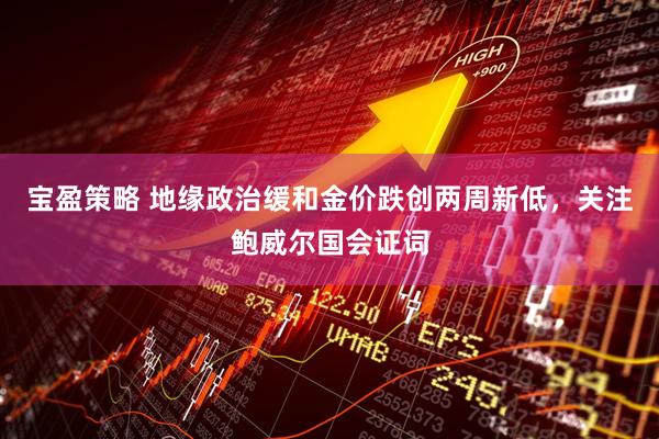 宝盈策略 地缘政治缓和金价跌创两周新低，关注鲍威尔国会证词