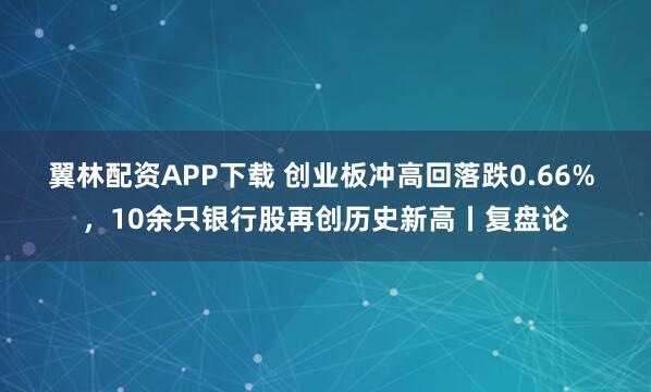 翼林配资APP下载 创业板冲高回落跌0.66% ，10余只银行股再创历史新高丨复盘论