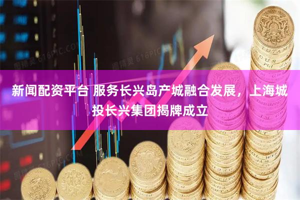 新闻配资平台 服务长兴岛产城融合发展，上海城投长兴集团揭牌成立