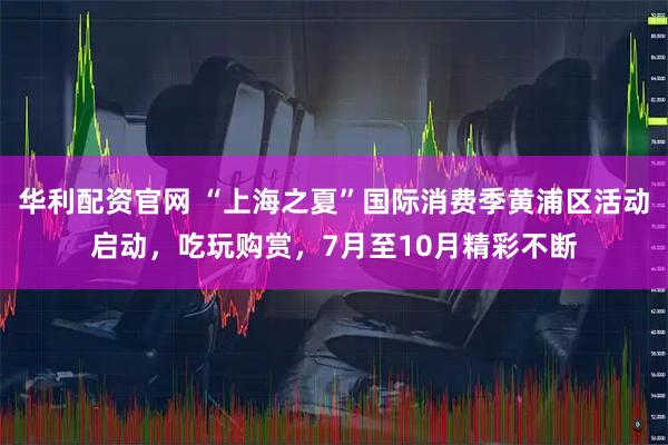 华利配资官网 “上海之夏”国际消费季黄浦区活动启动，吃玩购赏，7月至10月精彩不断
