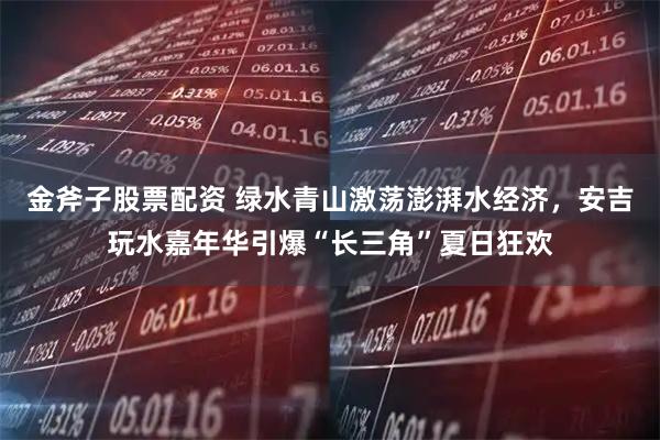 金斧子股票配资 绿水青山激荡澎湃水经济，安吉玩水嘉年华引爆“长三角”夏日狂欢