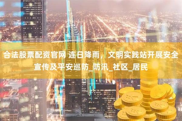 合法股票配资官网 连日降雨，文明实践站开展安全宣传及平安巡防_防汛_社区_居民