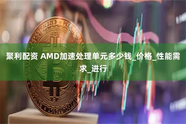 聚利配资 AMD加速处理单元多少钱_价格_性能需求_进行