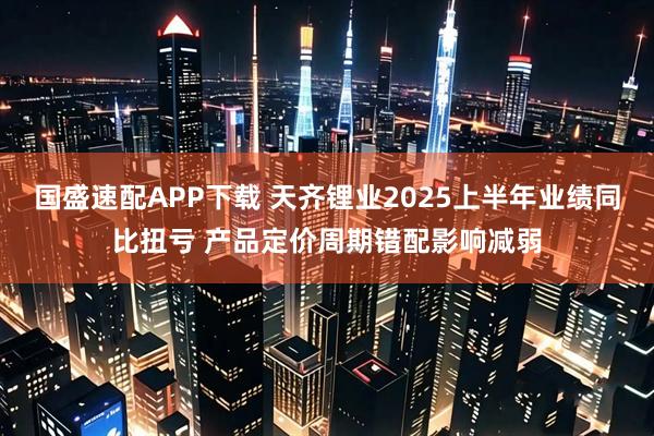国盛速配APP下载 天齐锂业2025上半年业绩同比扭亏 产品定价周期错配影响减弱