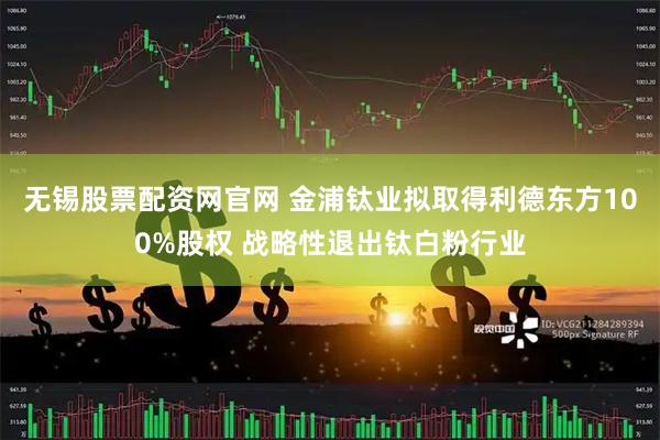 无锡股票配资网官网 金浦钛业拟取得利德东方100%股权 战略性退出钛白粉行业