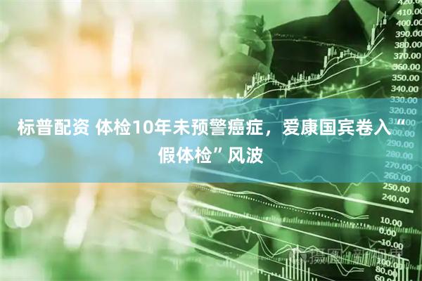 标普配资 体检10年未预警癌症，爱康国宾卷入“假体检”风波