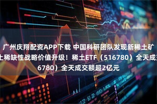 广州庆翔配资APP下载 中国科研团队发现新稀土矿物，我国稀土稀缺性战略价值升级！稀土ETF（516780）全天成交额超2亿元