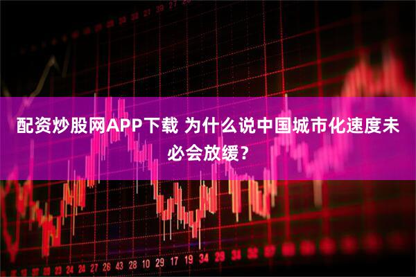 配资炒股网APP下载 为什么说中国城市化速度未必会放缓？