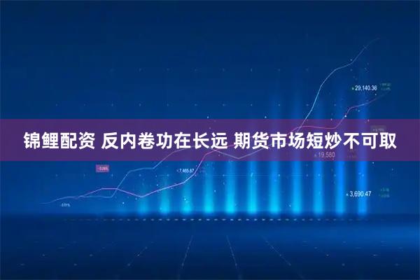 锦鲤配资 反内卷功在长远 期货市场短炒不可取