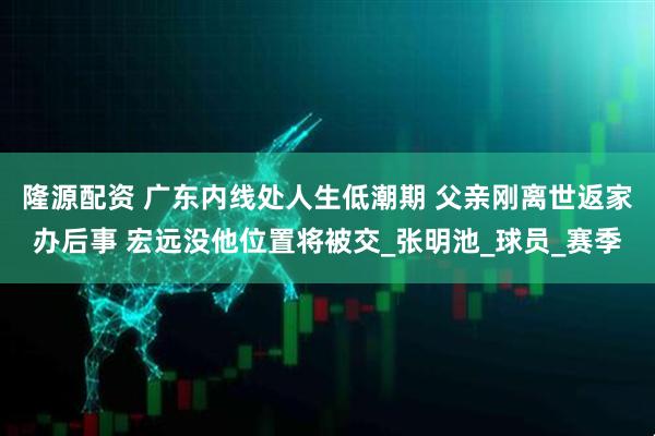 隆源配资 广东内线处人生低潮期 父亲刚离世返家办后事 宏远没他位置将被交_张明池_球员_赛季