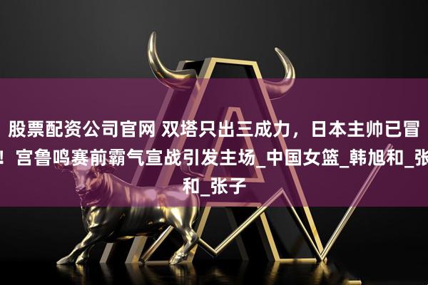 股票配资公司官网 双塔只出三成力，日本主帅已冒汗！宫鲁鸣赛前霸气宣战引发主场_中国女篮_韩旭和_张子
