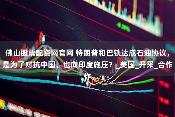 佛山股票配资网官网 特朗普和巴铁达成石油协议，是为了对抗中国、也向印度施压？_美国_开采_合作