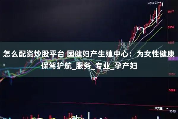 怎么配资炒股平台 国健妇产生殖中心：为女性健康保驾护航_服务_专业_孕产妇