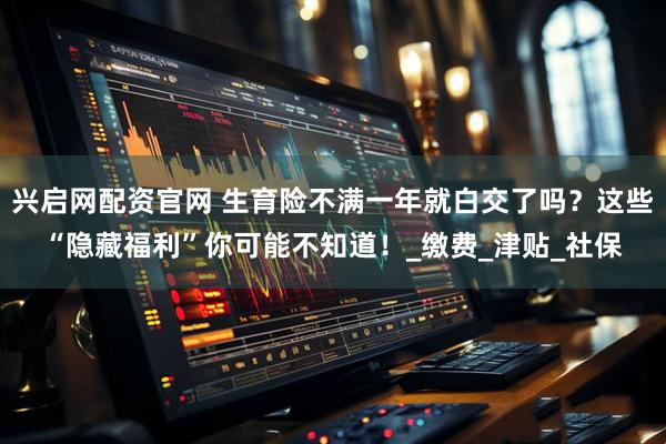 兴启网配资官网 生育险不满一年就白交了吗？这些“隐藏福利”你可能不知道！_缴费_津贴_社保
