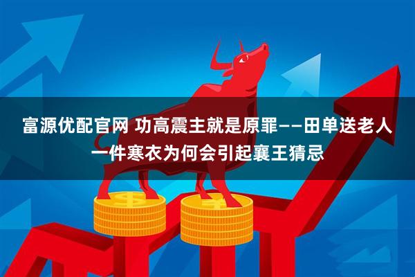 富源优配官网 功高震主就是原罪——田单送老人一件寒衣为何会引起襄王猜忌