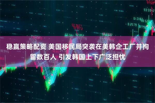 稳赢策略配资 美国移民局突袭在美韩企工厂并拘留数百人 引发韩国上下广泛担忧