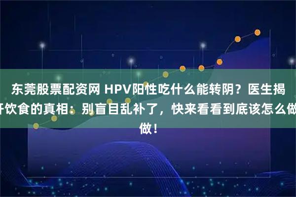 东莞股票配资网 HPV阳性吃什么能转阴？医生揭开饮食的真相：别盲目乱补了，快来看看到底该怎么做！