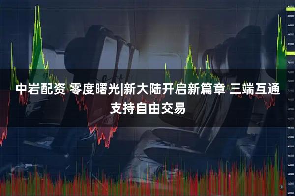 中岩配资 零度曙光|新大陆开启新篇章 三端互通支持自由交易