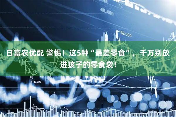 日富农优配 警惕！这5种“最差零食”，千万别放进孩子的零食袋！