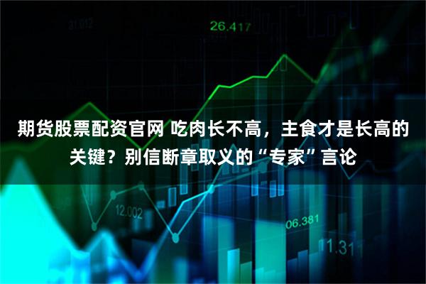 期货股票配资官网 吃肉长不高，主食才是长高的关键？别信断章取义的“专家”言论
