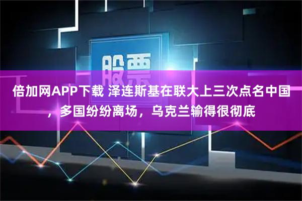 倍加网APP下载 泽连斯基在联大上三次点名中国，多国纷纷离场，乌克兰输得很彻底