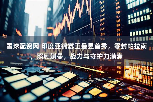 雪球配资网 印度亚锦赛王曼昱首秀，零封帕拉南，照顾蒯曼，战力与守护力满满