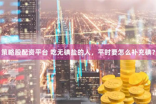 策略股配资平台 吃无碘盐的人，平时要怎么补充碘？
