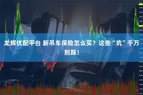 龙辉优配平台 新吊车保险怎么买？这些“坑”千万别踩！