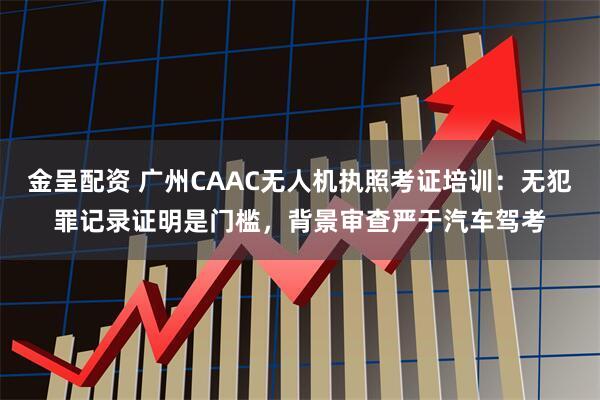 金呈配资 广州CAAC无人机执照考证培训：无犯罪记录证明是门槛，背景审查严于汽车驾考