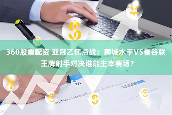 360股票配资 亚冠乙焦点战：狮城水手VS曼谷联 王牌射手对决谁能主宰赛场？