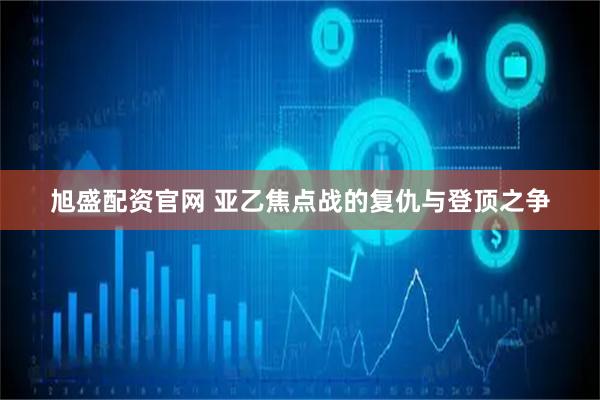 旭盛配资官网 亚乙焦点战的复仇与登顶之争