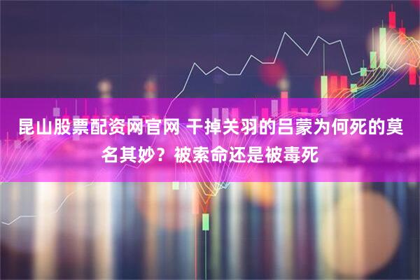 昆山股票配资网官网 干掉关羽的吕蒙为何死的莫名其妙？被索命还是被毒死
