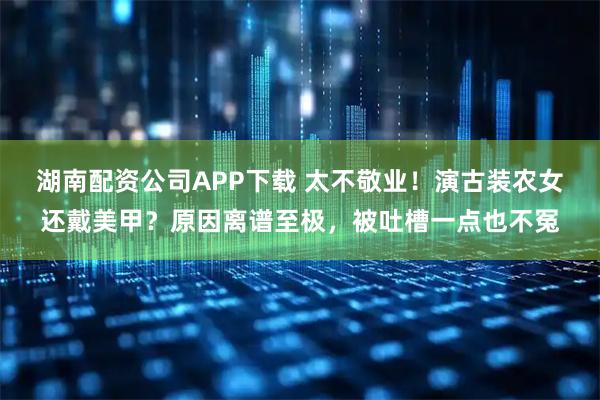湖南配资公司APP下载 太不敬业！演古装农女还戴美甲？原因离谱至极，被吐槽一点也不冤