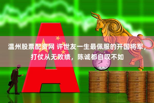 温州股票配资网 许世友一生最佩服的开国将军，打仗从无败绩，陈诚都自叹不如