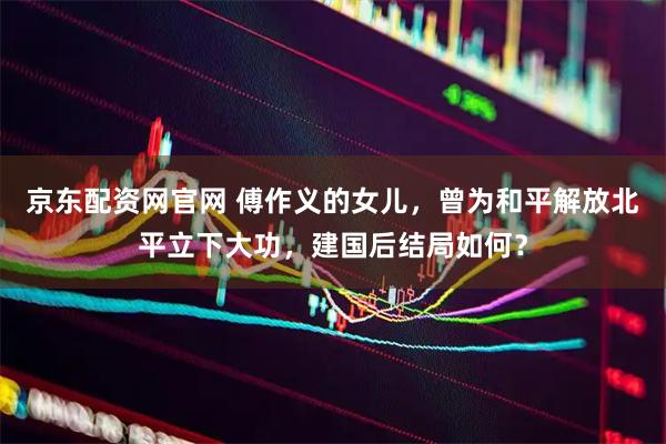 京东配资网官网 傅作义的女儿，曾为和平解放北平立下大功，建国后结局如何？