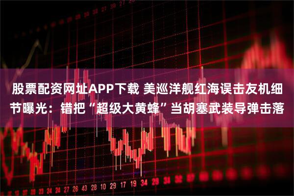 股票配资网址APP下载 美巡洋舰红海误击友机细节曝光：错把“超级大黄蜂”当胡塞武装导弹击落