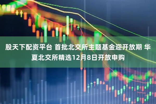 股天下配资平台 首批北交所主题基金迎开放期 华夏北交所精选12月8日开放申购