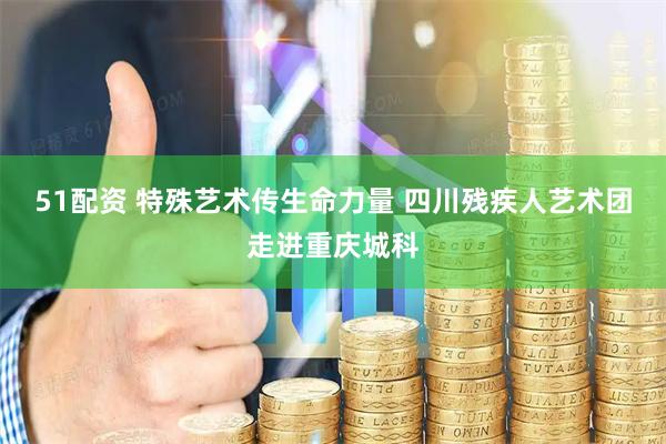 51配资 特殊艺术传生命力量 四川残疾人艺术团走进重庆城科