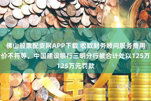 佛山股票配资网APP下载 收取财务顾问服务费用存在质价不符等，中国建设银行三明分行被合计处以125万元罚款