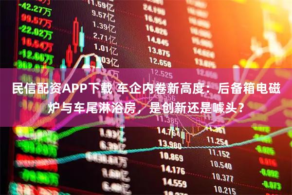 民信配资APP下载 车企内卷新高度：后备箱电磁炉与车尾淋浴房，是创新还是噱头？