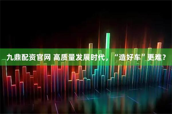 九鼎配资官网 高质量发展时代，“造好车”更难？
