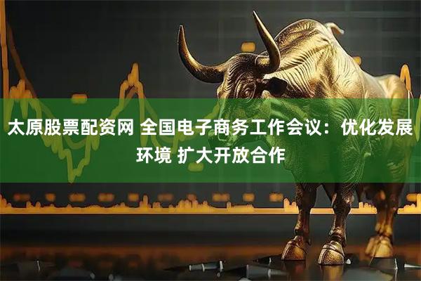 太原股票配资网 全国电子商务工作会议：优化发展环境 扩大开放合作