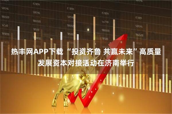 热丰网APP下载 “投资齐鲁 共赢未来”高质量发展资本对接活动在济南举行