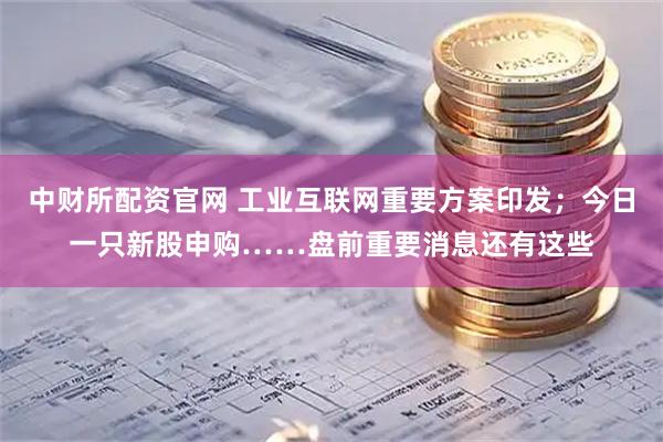中财所配资官网 工业互联网重要方案印发；今日一只新股申购……盘前重要消息还有这些