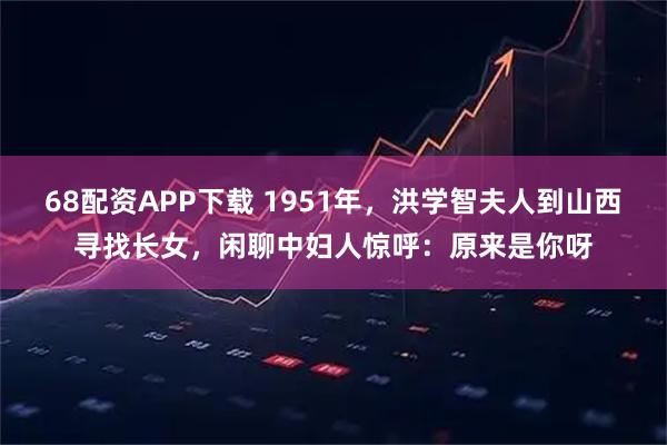 68配资APP下载 1951年，洪学智夫人到山西寻找长女，闲聊中妇人惊呼：原来是你呀