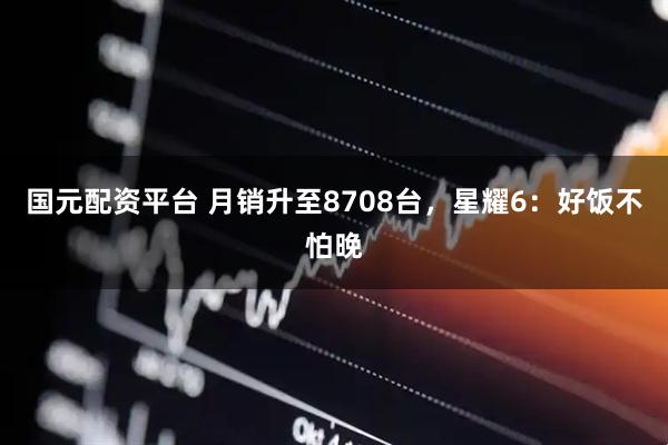 国元配资平台 月销升至8708台，星耀6：好饭不怕晚