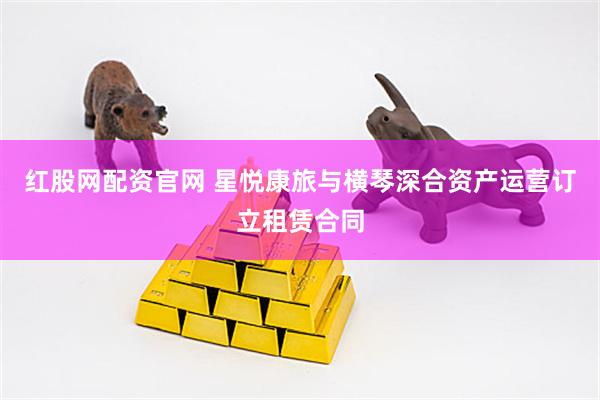 红股网配资官网 星悦康旅与横琴深合资产运营订立租赁合同